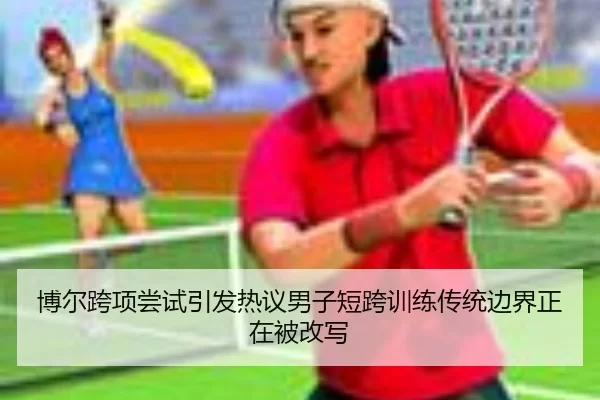 博尔跨项尝试引发热议男子短跨训练传统边界正在被改写