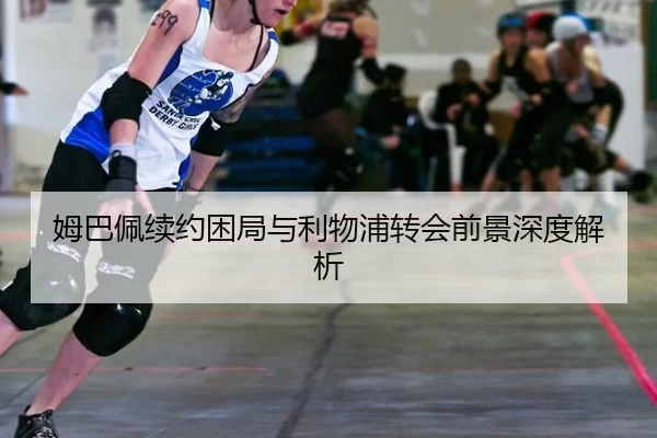 姆巴佩续约困局与利物浦转会前景深度解析