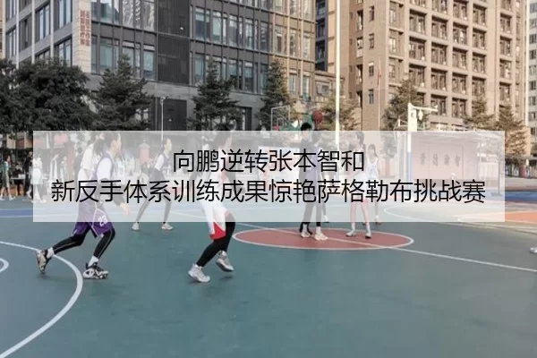 向鹏逆转张本智和 新反手体系训练成果惊艳萨格勒布挑战赛